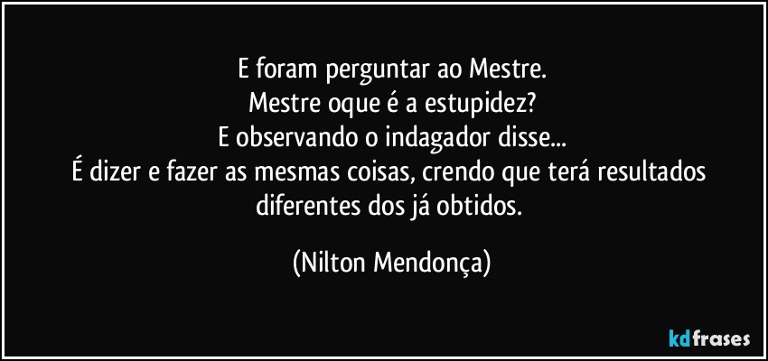 E foram perguntar ao Mestre.
Mestre oque é a estupidez?
E observando o indagador disse...
É dizer e fazer as mesmas coisas, crendo que terá resultados diferentes dos já obtidos. (Nilton Mendonça)