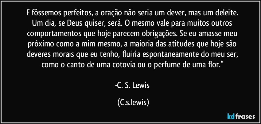E fôssemos perfeitos, a oração não seria um dever, mas um deleite. Um dia, se Deus quiser, será. O mesmo vale para muitos outros comportamentos que hoje parecem obrigações. Se eu amasse meu próximo como a mim mesmo, a maioria das atitudes que hoje são deveres morais que eu tenho, fluiria espontaneamente do meu ser, como o canto de uma cotovia ou o perfume de uma flor." 

-C. S. Lewis (C.s.lewis)