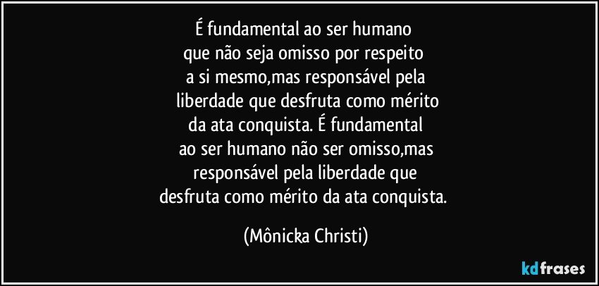 É fundamental ao ser humano 
que não seja omisso por respeito 
a si mesmo,mas responsável pela
 liberdade que desfruta como mérito
 da ata conquista. É fundamental 
ao ser humano não ser omisso,mas
 responsável pela liberdade que 
desfruta como mérito da ata conquista. (Mônicka Christi)