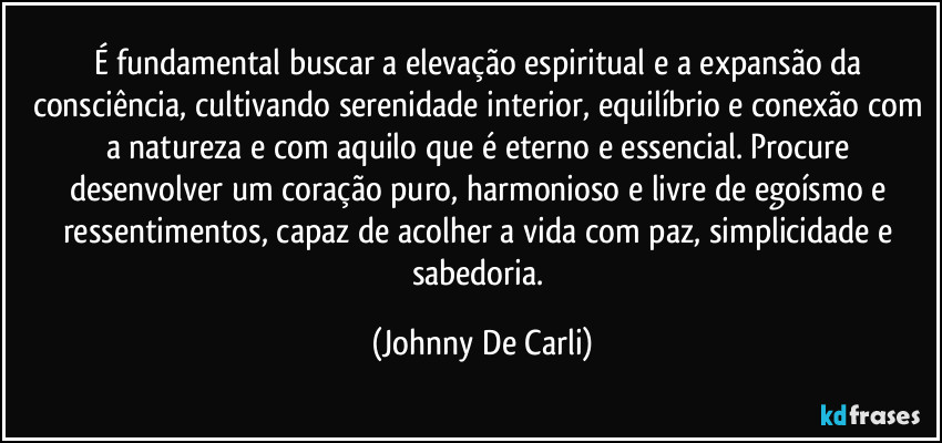 É fundamental buscar a elevação espiritual e a expansão da consciência, cultivando serenidade interior, equilíbrio e conexão com a natureza e com aquilo que é eterno e essencial. Procure desenvolver um coração puro, harmonioso e livre de egoísmo e ressentimentos, capaz de acolher a vida com paz, simplicidade e sabedoria. (Johnny De Carli)