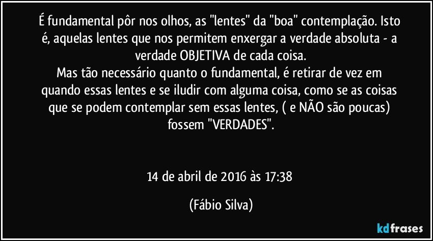 É fundamental pôr nos olhos, as "lentes" da "boa" contemplação. Isto é, aquelas lentes que nos permitem enxergar a verdade absoluta - a verdade OBJETIVA de cada coisa.
Mas tão necessário quanto o fundamental, é retirar de vez em quando essas lentes e se iludir com alguma coisa, como se as coisas que se podem contemplar sem essas lentes, ( e NÃO são poucas) fossem "VERDADES".


14 de abril de 2016 às 17:38 (Fábio Silva)