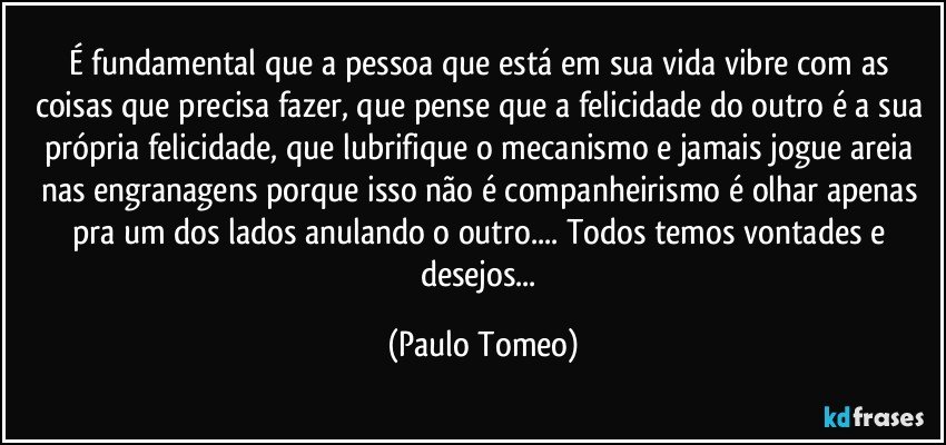 É fundamental que a pessoa que está em sua vida vibre com as coisas que precisa fazer, que pense que a felicidade do outro é a sua própria felicidade, que lubrifique o mecanismo e jamais jogue areia nas engranagens porque isso não é companheirismo é olhar apenas pra um dos lados anulando o outro... Todos temos vontades e desejos... (Paulo Tomeo)