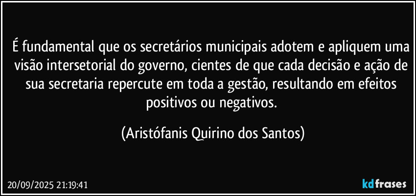 É fundamental que os secretários municipais adotem e apliquem uma visão intersetorial do governo, cientes de que cada decisão e ação de sua secretaria repercute em toda a gestão, resultando em efeitos positivos ou negativos. (Aristófanis Quirino dos Santos)