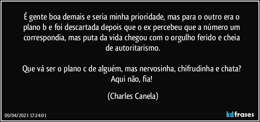 É gente boa demais e seria minha prioridade, mas para o outro era o plano b e foi descartada depois que o ex percebeu que a número um correspondia, mas puta da vida chegou com o orgulho ferido e cheia de autoritarismo.

Que vá ser o plano c de alguém, mas nervosinha, chifrudinha e chata? Aqui não, fia! (Charles Canela)