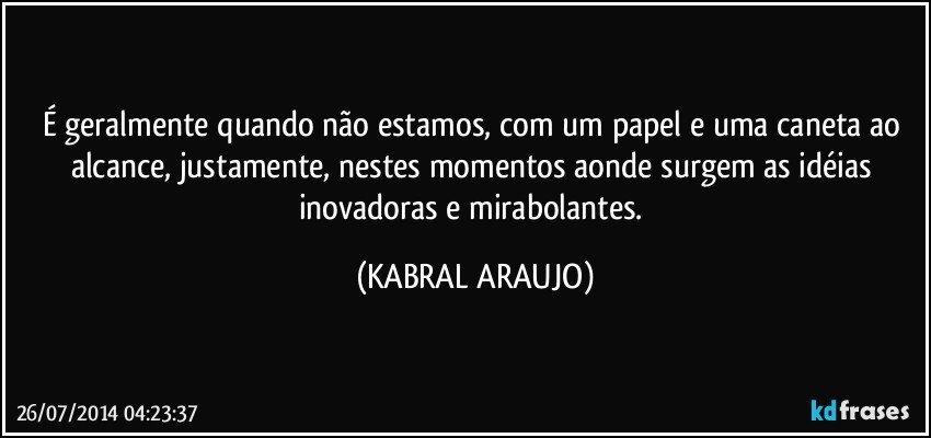 É geralmente quando não estamos, com um papel e uma caneta ao alcance, justamente, nestes momentos aonde surgem as idéias inovadoras e mirabolantes. (KABRAL ARAUJO)