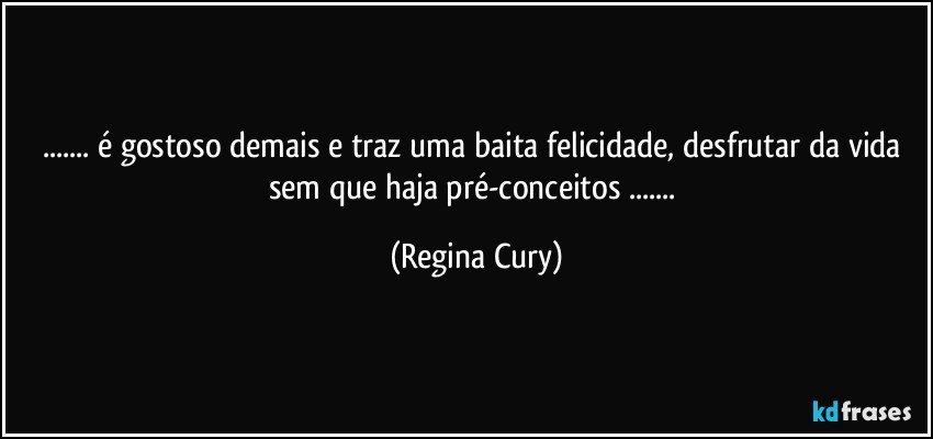 ... é gostoso demais e traz uma baita felicidade,  desfrutar da vida sem que haja pré-conceitos ... (Regina Cury)