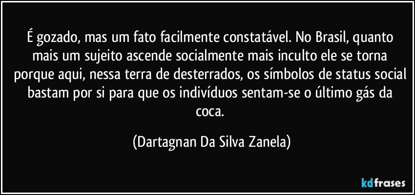 É gozado, mas um fato facilmente constatável. No Brasil, quanto mais um sujeito ascende socialmente mais inculto ele se torna porque aqui, nessa terra de desterrados, os símbolos de status social bastam por si para que os indivíduos sentam-se o último gás da coca. (Dartagnan Da Silva Zanela)