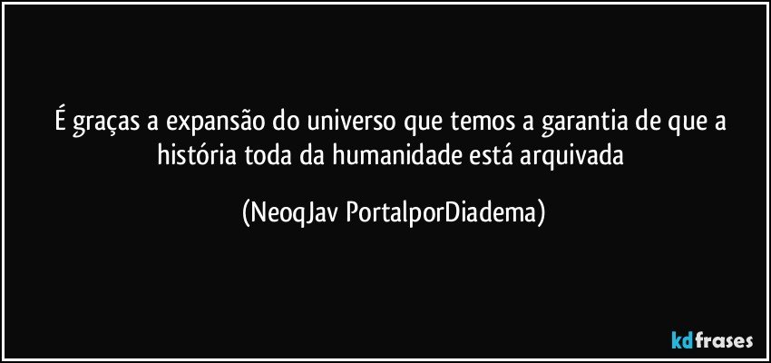 É graças a expansão do universo que temos a garantia de que a história toda da humanidade está arquivada (NeoqJav PortalporDiadema)