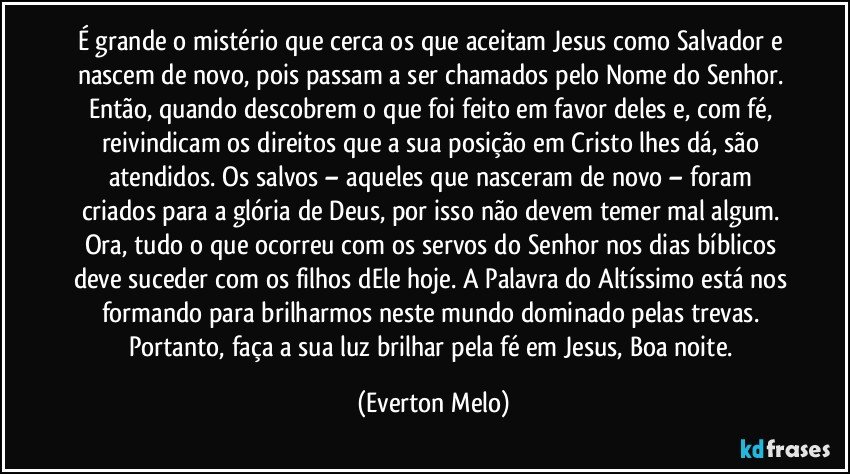 É grande o mistério que cerca os que aceitam Jesus como Salvador e nascem de novo, pois passam a ser chamados pelo Nome do Senhor. Então, quando descobrem o que foi feito em favor deles e, com fé, reivindicam os direitos que a sua posição em Cristo lhes dá, são atendidos. Os salvos – aqueles que nasceram de novo – foram criados para a glória de Deus, por isso não devem temer mal algum. Ora, tudo o que ocorreu com os servos do Senhor nos dias bíblicos deve suceder com os filhos dEle hoje. A Palavra do Altíssimo está nos formando para brilharmos neste mundo dominado pelas trevas. Portanto, faça a sua luz brilhar pela fé em Jesus, Boa noite. (Everton Melo)