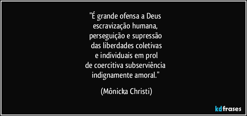 "É grande ofensa a Deus 
escravização humana, 
perseguição e supressão 
das liberdades coletivas
 e individuais em prol 
de coercitiva subserviência 
indignamente amoral." (Mônicka Christi)