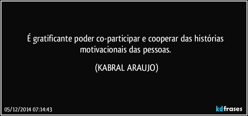 É gratificante poder co-participar e cooperar das histórias motivacionais das pessoas. (KABRAL ARAUJO)