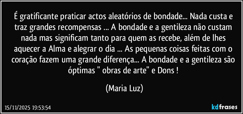É gratificante praticar actos aleatórios de bondade... Nada custa e traz grandes recompensas ... A bondade e a gentileza não custam nada mas significam tanto para quem as recebe, além de lhes aquecer a Alma e alegrar o dia ... As pequenas coisas feitas com o coração fazem uma grande diferença... A bondade e a gentileza são óptimas " obras de arte" e Dons ! (Maria Luz)
