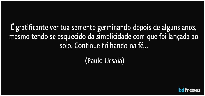 É gratificante ver tua semente germinando depois de alguns anos, mesmo tendo se esquecido da simplicidade com que foi lançada ao solo. Continue trilhando na fé... (Paulo Ursaia)