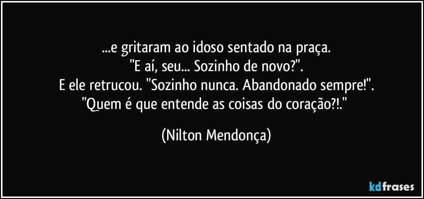 ...e gritaram ao idoso sentado na praça.
"E aí, seu... Sozinho de novo?".
E ele retrucou. "Sozinho nunca. Abandonado sempre!".
"Quem é que entende as coisas do coração?!." (Nilton Mendonça)