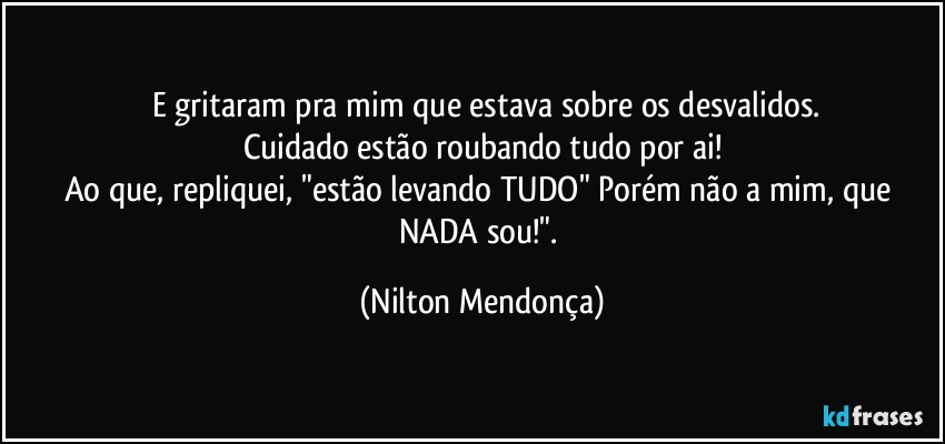 ⁠⁠E gritaram pra mim que estava sobre os desvalidos.  
Cuidado estão roubando tudo por ai!
Ao que, repliquei, "estão levando TUDO" Porém não a mim, que NADA sou!". (Nilton Mendonça)