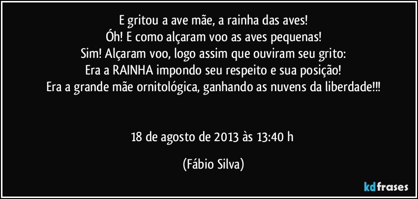 E gritou a ave mãe, a rainha das aves!
Óh! E como alçaram voo as aves pequenas!
Sim! Alçaram voo, logo assim que ouviram seu grito:
Era a RAINHA impondo seu respeito e sua posição!
Era a grande mãe ornitológica, ganhando as nuvens da liberdade!!!


18 de agosto de 2013 às 13:40 h (Fábio Silva)