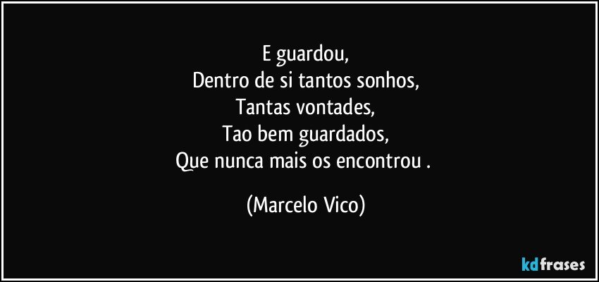 E guardou,
Dentro de si tantos sonhos,
Tantas vontades,
Tao bem guardados,
Que nunca mais os encontrou . (Marcelo Vico)