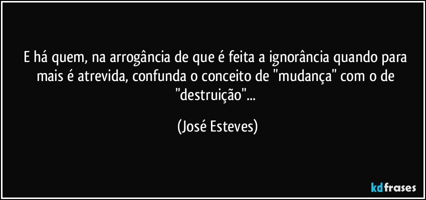 E há quem, na arrogância de que é feita a ignorância quando para mais é atrevida, confunda o conceito de "mudança" com o de "destruição"... (José Esteves)