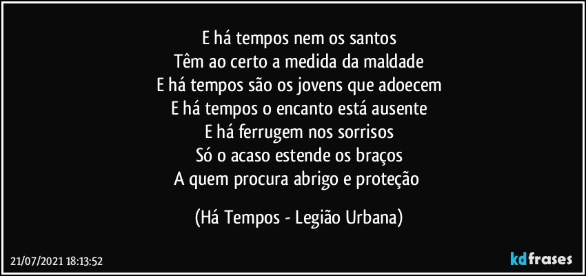 E há tempos nem os santos
Têm ao certo a medida da maldade
E há tempos são os jovens que adoecem
E há tempos o encanto está ausente
E há ferrugem nos sorrisos
Só o acaso estende os braços
A quem procura abrigo e proteção (Há Tempos - Legião Urbana)