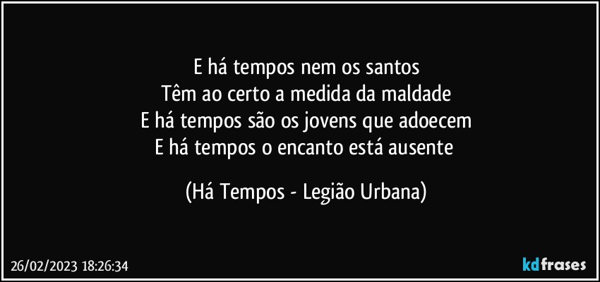 E há tempos nem os santos
Têm ao certo a medida da maldade
E há tempos são os jovens que adoecem
E há tempos o encanto está ausente (Há Tempos - Legião Urbana)