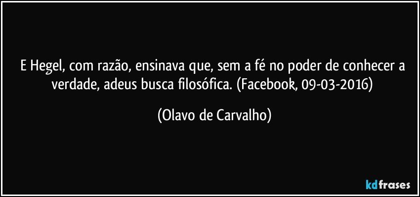 E Hegel, com razão, ensinava que, sem a fé no poder de conhecer a verdade, adeus busca filosófica. (Facebook, 09-03-2016) (Olavo de Carvalho)