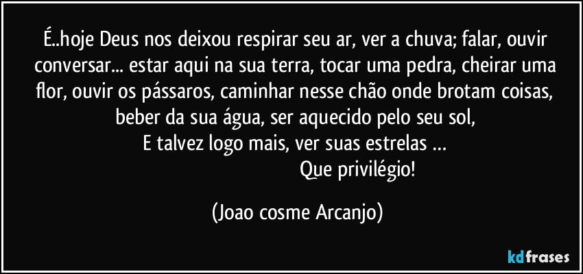 É..hoje Deus nos deixou respirar seu ar, ver a chuva; falar, ouvir conversar... estar aqui na sua terra, tocar uma pedra, cheirar uma flor, ouvir os pássaros, caminhar nesse chão onde brotam coisas, beber da sua água, ser aquecido pelo seu sol, 
E talvez logo mais, ver suas estrelas … 
                        Que privilégio! (Joao cosme Arcanjo)