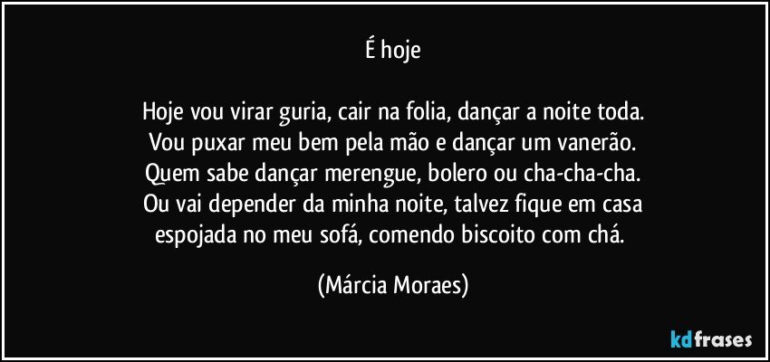 É hoje

Hoje vou virar guria, cair na folia, dançar a noite toda.
Vou puxar meu bem pela mão e dançar um vanerão.
Quem sabe dançar merengue, bolero ou cha-cha-cha.
Ou vai depender da minha noite, talvez fique em casa
espojada no meu sofá, comendo biscoito com chá. (Márcia Moraes)