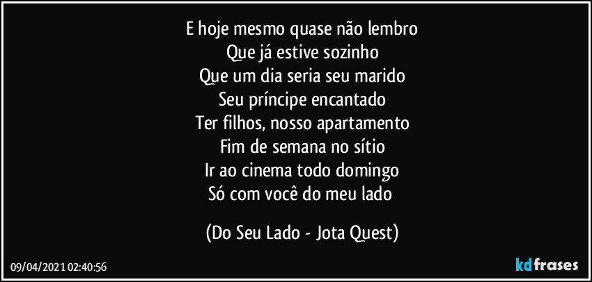 E hoje mesmo quase não lembro
Que já estive sozinho
Que um dia seria seu marido
Seu príncipe encantado
Ter filhos, nosso apartamento
Fim de semana no sítio
Ir ao cinema todo domingo
Só com você do meu lado (Do Seu Lado - Jota Quest)