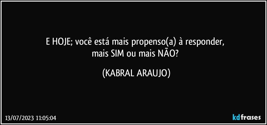 E HOJE; você está mais propenso(a) à responder, 
mais SIM ou mais NÃO? (KABRAL ARAUJO)