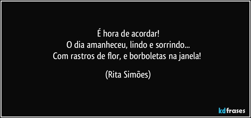 É hora de acordar!
O dia amanheceu, lindo e sorrindo...
Com rastros de flor, e borboletas na janela! (Rita Simões)