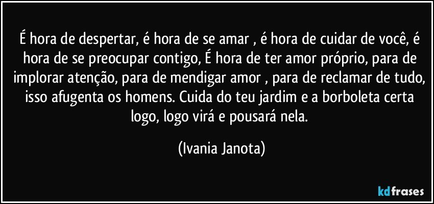 É hora de despertar, é hora de se amar , é hora de cuidar de você, é hora de se preocupar contigo, É hora de ter amor próprio, para de implorar atenção, para de mendigar amor , para de reclamar de tudo, isso afugenta os homens. Cuida do teu jardim e a borboleta certa logo, logo virá e pousará nela. (Ivania Janota)