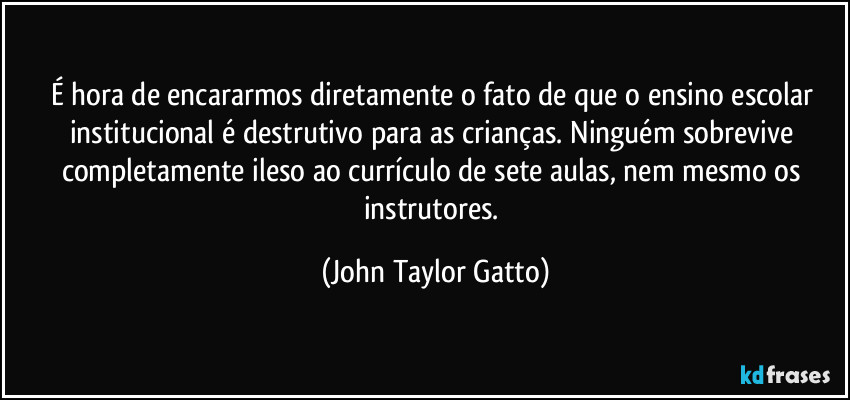 É hora de encararmos diretamente o fato de que o ensino escolar institucional é destrutivo para as crianças. Ninguém sobrevive completamente ileso ao currículo de sete aulas, nem mesmo os instrutores. (John Taylor Gatto)