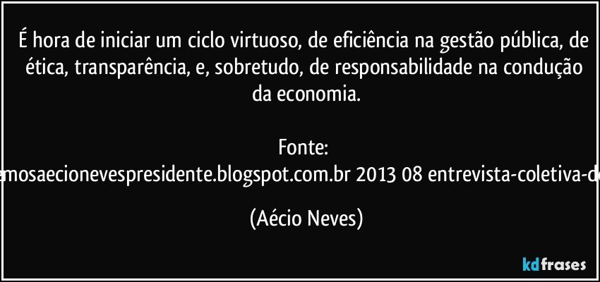 É hora de iniciar um ciclo virtuoso, de eficiência na gestão pública, de ética, transparência, e, sobretudo, de responsabilidade na condução da economia.

Fonte: http://www.queremosaecionevespresidente.blogspot.com.br/2013/08/entrevista-coletiva-do-presidente.html (Aécio Neves)