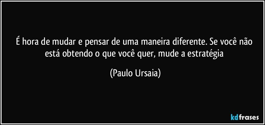 É hora de mudar e pensar de uma maneira diferente. Se você não está obtendo o que você quer, mude a estratégia (Paulo Ursaia)