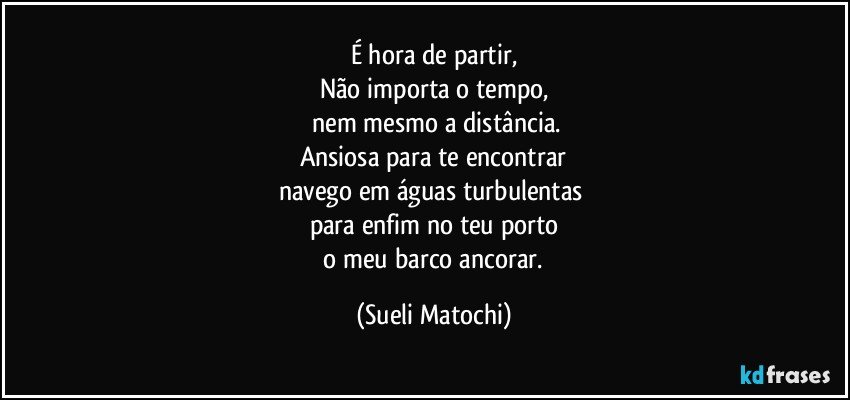 É hora de partir,
Não importa o tempo,
 nem mesmo a distância.
Ansiosa para te encontrar
navego em águas turbulentas 
para enfim no teu porto
 o meu barco ancorar. (Sueli Matochi)