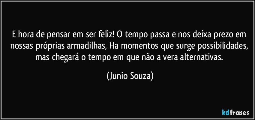 E hora de pensar em ser feliz! O tempo passa e nos deixa prezo em nossas próprias armadilhas, Ha momentos que surge possibilidades, mas chegará o tempo em  que não a vera alternativas. (Junio Souza)