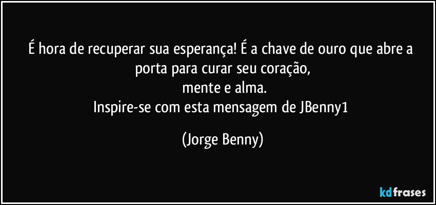 É hora de recuperar sua esperança! É a chave de ouro que abre a porta para curar seu coração,
 mente e alma.
Inspire-se com esta mensagem de JBenny1 (Jorge Benny)