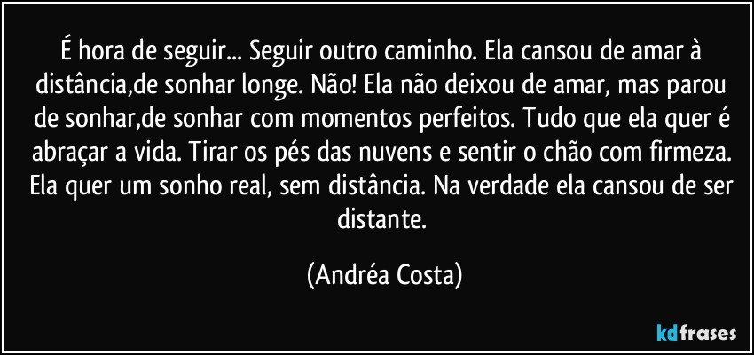 É hora de seguir... Seguir outro caminho. Ela cansou de amar à distância,de sonhar longe. Não!  Ela não deixou de amar, mas parou de sonhar,de sonhar com momentos perfeitos. Tudo que ela quer é abraçar a vida. Tirar os pés das nuvens e sentir o chão com firmeza. Ela quer um sonho real, sem distância. Na verdade ela cansou de ser distante. (Andréa Costa)