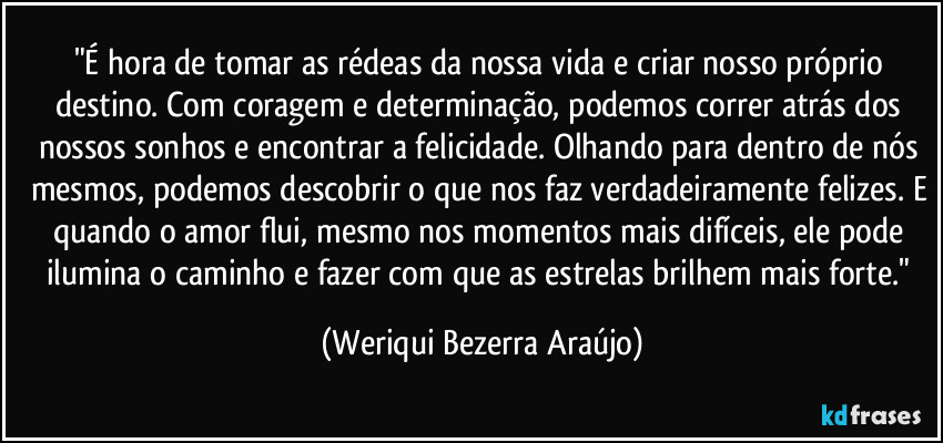 "É hora de tomar as rédeas da nossa vida e criar nosso próprio destino. Com coragem e determinação, podemos correr atrás dos nossos sonhos e encontrar a felicidade. Olhando para dentro de nós mesmos, podemos descobrir o que nos faz verdadeiramente felizes. E quando o amor flui, mesmo nos momentos mais difíceis, ele pode ilumina o caminho e fazer com que as estrelas brilhem mais forte." (Weriqui Bezerra Araújo)