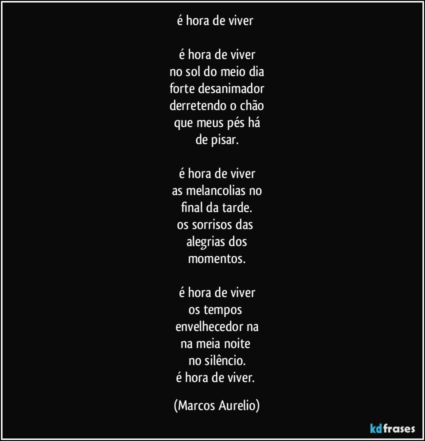 é hora de viver 

é hora de viver
no sol do meio dia
forte desanimador
derretendo o chão
que meus pés há
de pisar.

é hora de viver
as melancolias no
final da tarde.
os sorrisos das 
alegrias dos
momentos.
 
é hora de viver
os tempos 
envelhecedor na
na meia noite 
no silêncio.
é hora de viver. (Marcos Aurelio)