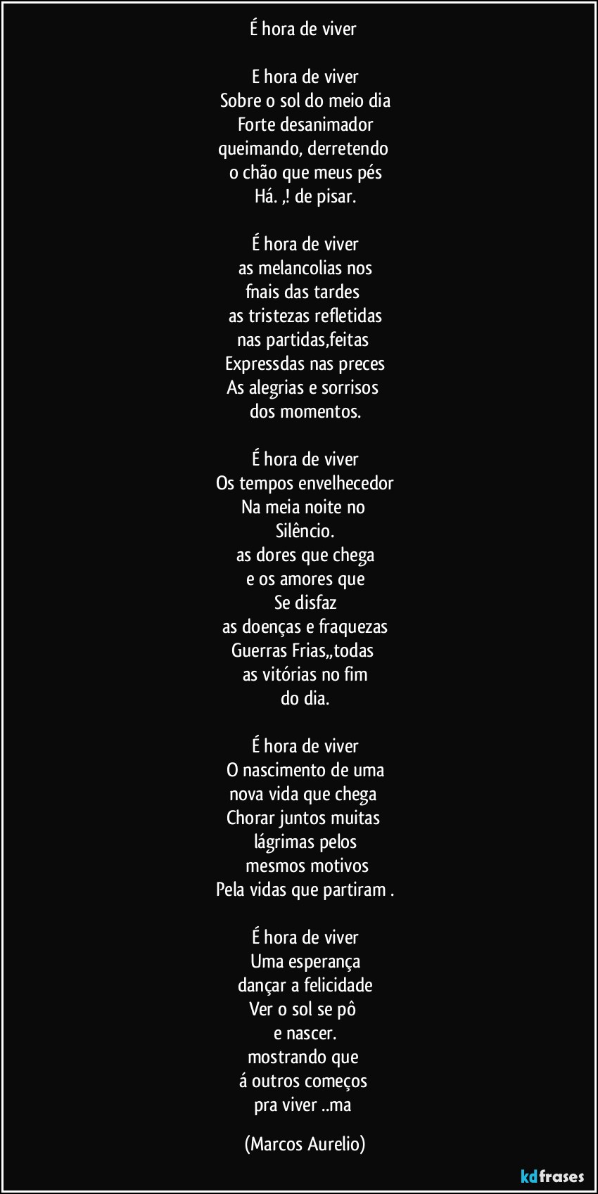 É hora de viver 

E hora de viver
Sobre o sol  do meio dia
Forte desanimador
queimando, derretendo 
o chão que meus pés
Há. ,! de pisar.

É hora de viver
as melancolias nos
fnais das tardes 
as tristezas refletidas
nas partidas,feitas 
Expressdas nas preces
As alegrias e sorrisos 
dos momentos.

É hora de viver
Os tempos envelhecedor
Na meia noite  no 
Silêncio.
as dores que chega
e os amores que
Se disfaz
as doenças e fraquezas
Guerras Frias,,todas 
as vitórias no fim
do dia.

É hora de viver
O nascimento de uma
nova vida que chega 
Chorar juntos muitas 
lágrimas pelos
 mesmos motivos
Pela vidas que partiram .

É hora de viver
Uma esperança
dançar a felicidade
Ver o sol  se pô 
e nascer.
mostrando que 
á outros  começos 
pra  viver ..ma (Marcos Aurelio)