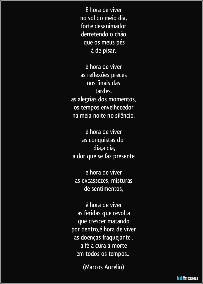 e hora de viver
no sol do meio dia,
forte desanimador
derretendo o chão
 que os meus pés
á de pisar.

é hora de viver
as reflexões preces
nos  finais das
tardes.
as alegrias dos momentos,
os tempos envelhecedor
na meia noite no silêncio.

é hora de viver
as conquistas do 
 dia,a dia,
a dor que se faz presente

e hora de viver
as excassezes,  misturas
de sentimentos,

é hora de viver
as feridas que revolta
que crescer matando
por  dentro,é hora de viver
as doenças fraquejante .
a fé a cura a morte
em todos os tempos.. (Marcos Aurelio)