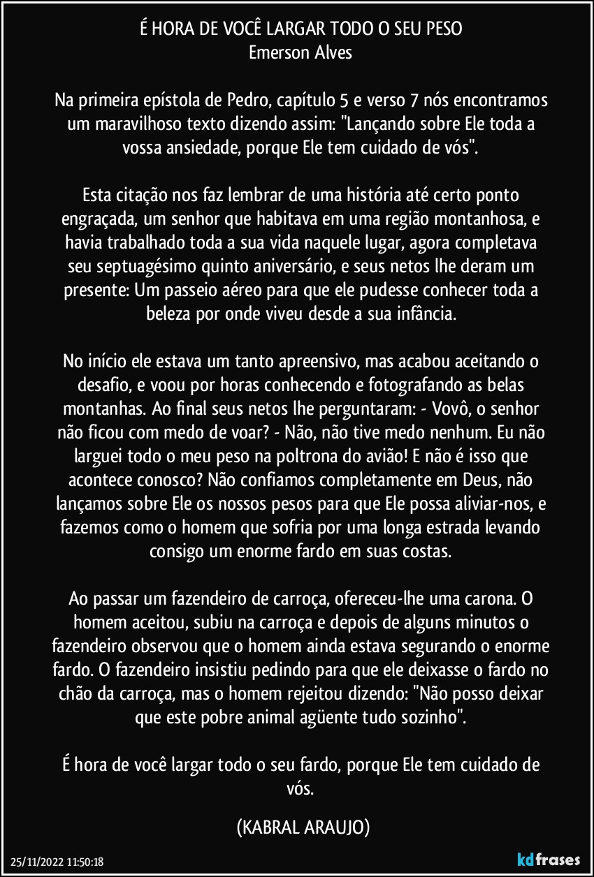 É HORA DE VOCÊ LARGAR TODO O SEU PESO 
Emerson Alves 

Na primeira epístola de Pedro, capítulo 5 e verso 7 nós encontramos um maravilhoso texto dizendo assim: "Lançando sobre Ele toda a vossa ansiedade, porque Ele tem cuidado de vós". 

Esta citação nos faz lembrar de uma história até certo ponto engraçada, um senhor que habitava em uma região montanhosa, e havia trabalhado toda a sua vida naquele lugar, agora completava seu septuagésimo quinto aniversário, e seus netos lhe deram um presente: Um passeio aéreo para que ele pudesse conhecer toda a beleza por onde viveu desde a sua infância. 

No início ele estava um tanto apreensivo, mas acabou aceitando o desafio, e voou por horas conhecendo e fotografando as belas montanhas. Ao final seus netos lhe perguntaram: - Vovô, o senhor não ficou com medo de voar? - Não, não tive medo nenhum. Eu não larguei todo o meu peso na poltrona do avião! E não é isso que acontece conosco? Não confiamos completamente em Deus, não lançamos sobre Ele os nossos pesos para que Ele possa aliviar-nos, e fazemos como o homem que sofria por uma longa estrada levando consigo um enorme fardo em suas costas. 

Ao passar um fazendeiro de carroça, ofereceu-lhe uma carona. O homem aceitou, subiu na carroça e depois de alguns minutos o fazendeiro observou que o homem ainda estava segurando o enorme fardo. O fazendeiro insistiu pedindo para que ele deixasse o fardo no chão da carroça, mas o homem rejeitou dizendo: "Não posso deixar que este pobre animal agüente tudo sozinho". 

É hora de você largar todo o seu fardo, porque Ele tem cuidado de vós. (KABRAL ARAUJO)