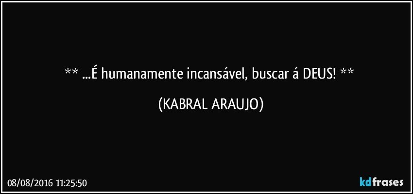   ...É humanamente incansável, buscar á DEUS!   (KABRAL ARAUJO)