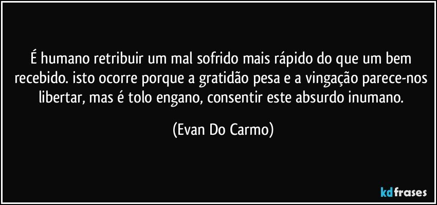 É humano retribuir um mal sofrido mais rápido do que um bem recebido. isto ocorre porque a gratidão pesa e a vingação parece-nos libertar, mas é tolo engano, consentir este absurdo inumano. (Evan Do Carmo)