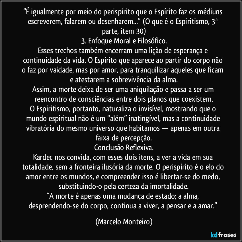 “É igualmente por meio do perispírito que o Espírito faz os médiuns escreverem, falarem ou desenharem...” (O que é o Espiritismo, 3ª parte, item 30)
3. Enfoque Moral e Filosófico.
Esses trechos também encerram uma lição de esperança e continuidade da vida. O Espírito que aparece ao partir do corpo não o faz por vaidade, mas por amor, para tranquilizar aqueles que ficam e atestarem a sobrevivência da alma.
Assim, a morte deixa de ser uma aniquilação e passa a ser um reencontro de consciências entre dois planos que coexistem.
O Espiritismo, portanto, naturaliza o invisível, mostrando que o mundo espiritual não é um “além” inatingível, mas a continuidade vibratória do mesmo universo que habitamos — apenas em outra faixa de percepção.
Conclusão Reflexiva.
Kardec nos convida, com esses dois itens, a ver a vida em sua totalidade, sem a fronteira ilusória da morte. O perispírito é o elo do amor entre os mundos, e compreender isso é libertar-se do medo, substituindo-o pela certeza da imortalidade.
“A morte é apenas uma mudança de estado; a alma, desprendendo-se do corpo, continua a viver, a pensar e a amar.” (Marcelo Monteiro)