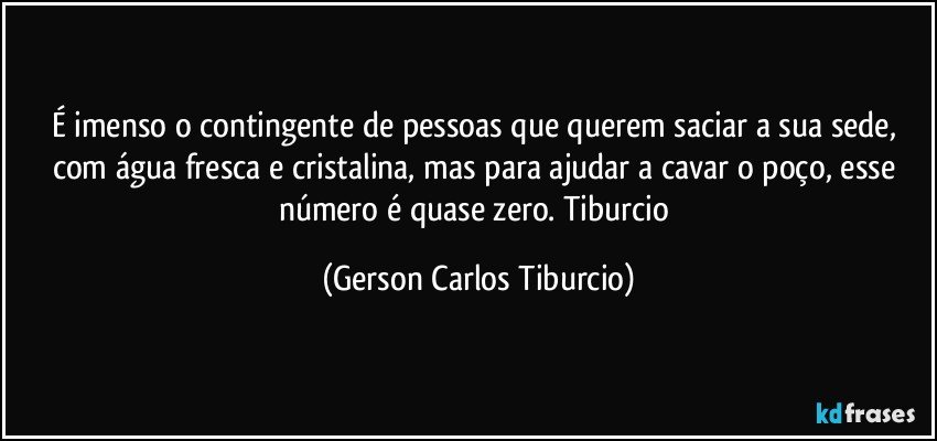 É imenso o contingente de pessoas que querem saciar a sua sede, com água fresca e cristalina, mas para ajudar a cavar o poço, esse número é quase zero. Tiburcio (Gerson Carlos Tiburcio)