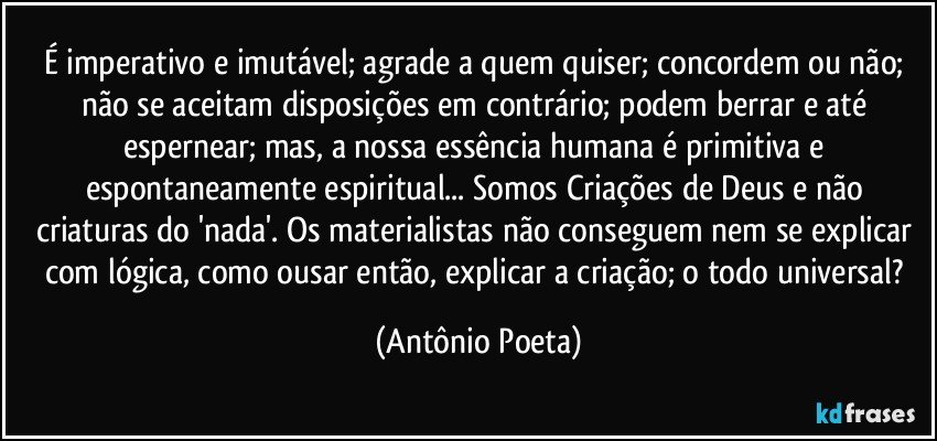 É imperativo e imutável; agrade a quem quiser; concordem ou não; não se aceitam disposições em contrário; podem berrar e até espernear; mas, a nossa essência humana é primitiva e espontaneamente espiritual... Somos Criações de Deus e não criaturas do 'nada'. Os materialistas não conseguem nem se explicar com lógica, como ousar então, explicar a criação; o todo universal? (Antônio Poeta)