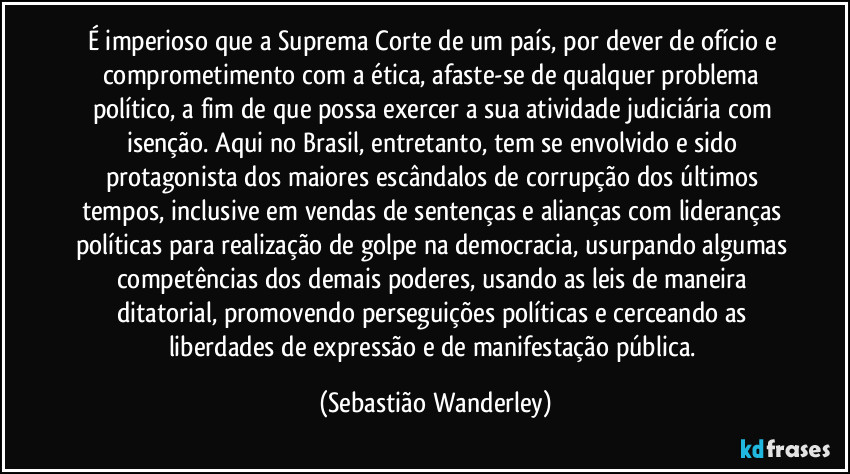 É imperioso que a Suprema Corte de um país, por dever de ofício e comprometimento com a ética, afaste-se de qualquer problema político, a fim de que possa exercer a sua atividade judiciária com isenção. Aqui no Brasil, entretanto, tem se envolvido e sido protagonista dos maiores escândalos de corrupção dos últimos tempos, inclusive em vendas de sentenças e alianças com lideranças políticas para realização de golpe na democracia, usurpando algumas competências dos demais poderes, usando as leis de maneira ditatorial, promovendo perseguições políticas e cerceando as liberdades de expressão e de manifestação pública. (Sebastião Wanderley)
