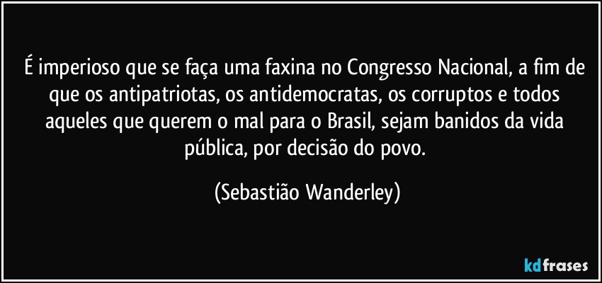 É imperioso que se faça uma faxina no Congresso Nacional, a fim de que os antipatriotas, os antidemocratas, os corruptos e todos aqueles que querem o mal para o Brasil, sejam banidos da vida pública, por decisão do povo. (Sebastião Wanderley)